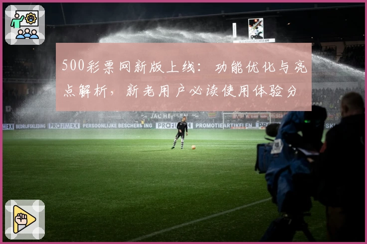 500彩票网新版上线：功能优化与亮点解析，新老用户必读使用体验分享