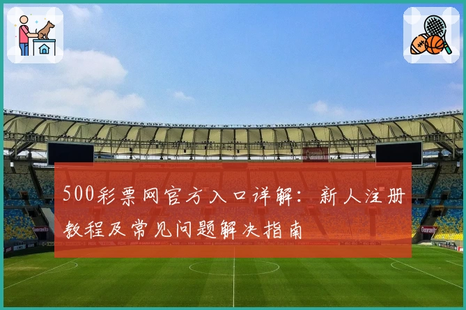 500彩票网官方入口详解：新人注册教程及常见问题解决指南