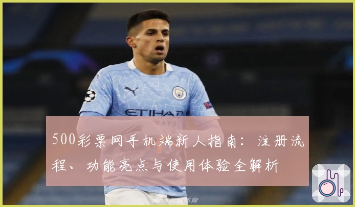 500彩票网手机端新人指南：注册流程、功能亮点与使用体验全解析