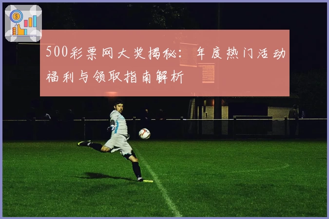 500彩票网大奖揭秘：年度热门活动福利与领取指南解析