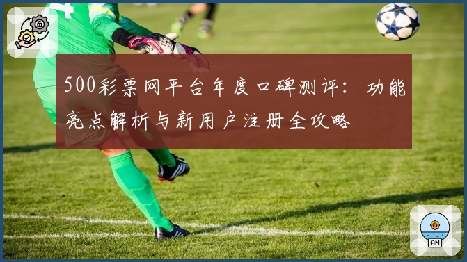 500彩票网平台年度口碑测评：功能亮点解析与新用户注册全攻略