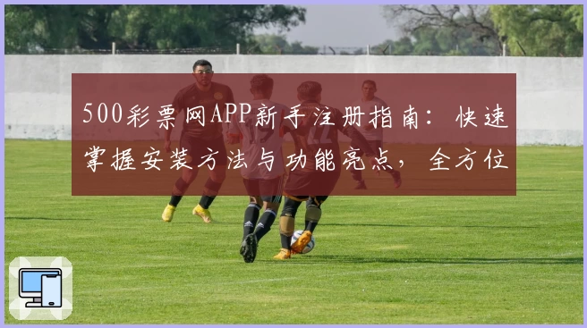 500彩票网APP新手注册指南：快速掌握安装方法与功能亮点，全方位提升用户体验