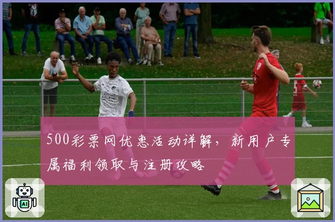 500彩票网优惠活动详解，新用户专属福利领取与注册攻略