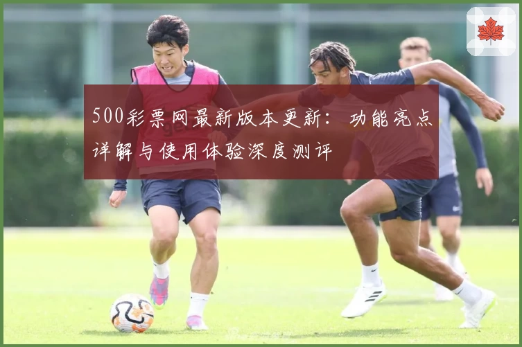 500彩票网最新版本更新：功能亮点详解与使用体验深度测评