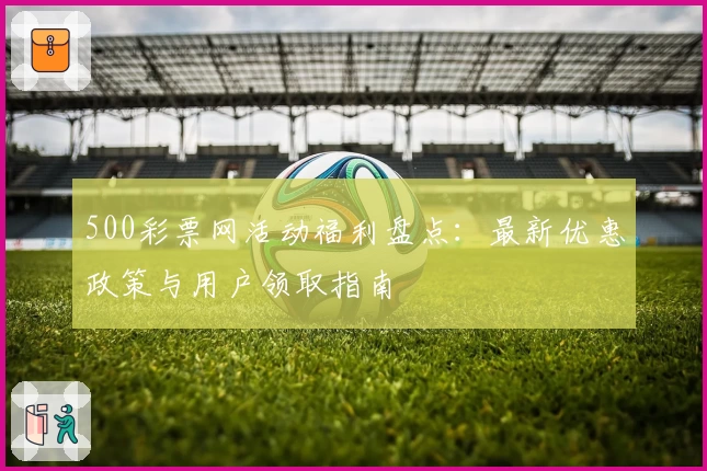 500彩票网活动福利盘点：最新优惠政策与用户领取指南