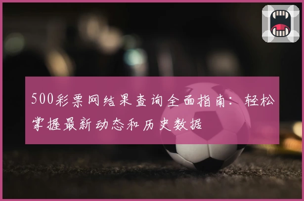 500彩票网结果查询全面指南：轻松掌握最新动态和历史数据