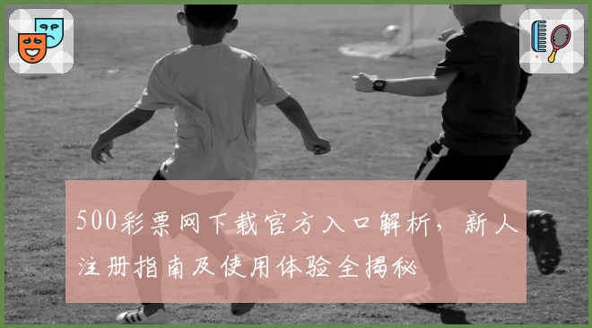 500彩票网下载官方入口解析，新人注册指南及使用体验全揭秘