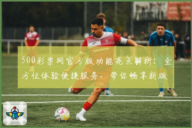 500彩票网官方版功能亮点解析：全方位体验便捷服务，带你畅享新版升级魅力