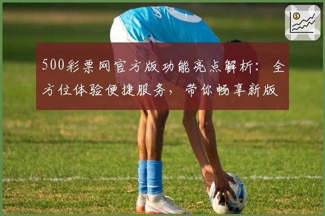 500彩票网官方版功能亮点解析：全方位体验便捷服务，带你畅享新版升级魅力