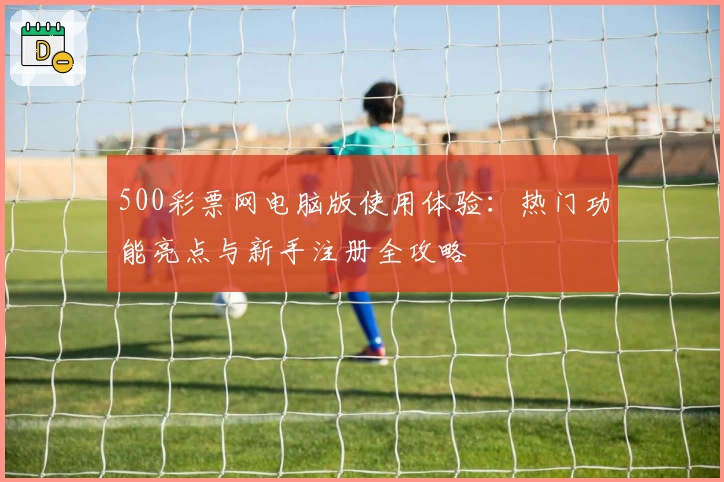 500彩票网电脑版使用体验：热门功能亮点与新手注册全攻略
