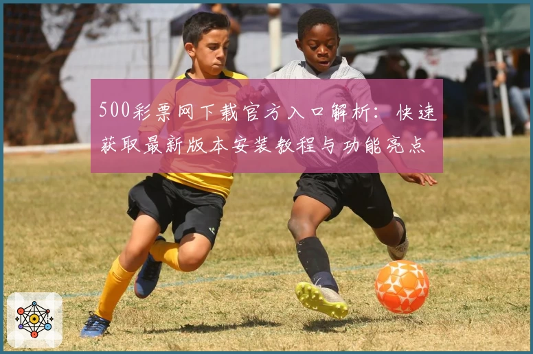 500彩票网下载官方入口解析：快速获取最新版本安装教程与功能亮点大全