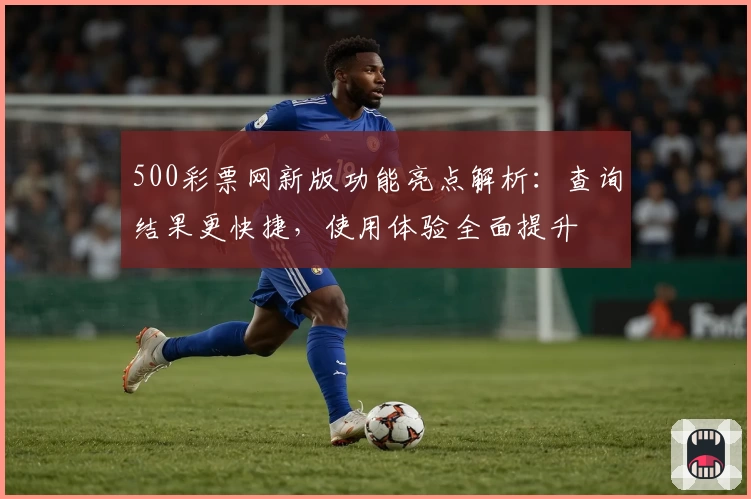 500彩票网新版功能亮点解析:查询结果更快捷,使用体验全面提升