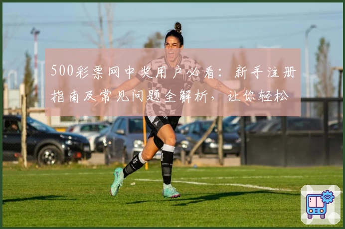 500彩票网中奖用户必看：新手注册指南及常见问题全解析，让你轻松玩转平台