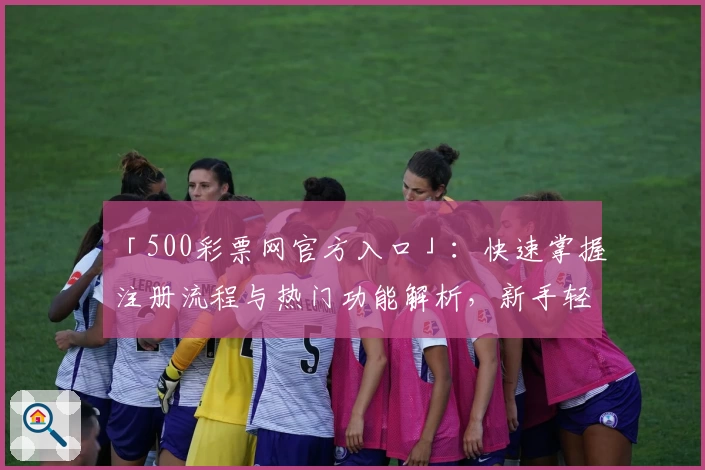「500彩票网官方入口」：快速掌握注册流程与热门功能解析，新手轻松入门无压力